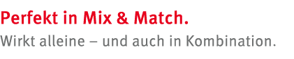 Perfekt in Mix & Match. Wirkt alleine – und auch in Kombination. 