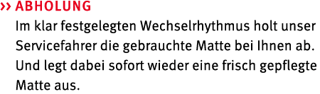   Abholung Im klar festgelegten Wechselrhythmus holt unser Servicefahrer die gebrauchte Matte bei Ihnen ab. Und legt...